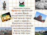 Название города Иркутск происходит от реки Иркут, впадающей в Ангару. Своё начало город ведёт с первого Иркутского острога, заложенного казаками под руководством Якова Похабова 6 июля 1661 года.