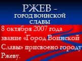 РЖЕВ -. ГОРОД ВОИНСКОЙ СЛАВЫ. 8 октября 2007 года звание «Город Воинской Славы» присвоено городу Ржеву.