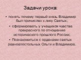 Задачи урока: понять почему первый князь Владимир был причислен к лику Святых; сформировать у учащихся чувства прекрасного по отношению исторического прошлого России; Познакомиться с орденами святых равноапостольных Ольги и Владимира.