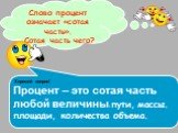 Слово процент означает «сотая часть». Сотая часть чего? Хороший вопрос! Процент – это сотая часть любой величины: пути, массы. площади, количества объема.