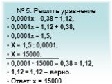 № 5. Решить уравнение. 0,0001х – 0,38 = 1,12, 0,0001х = 1,12 + 0,38, 0,0001х = 1,5, Х = 1,5 : 0,0001, Х = 15000. 0,0001 · 15000 – 0,38 = 1,12, 1,12 = 1,12 – верно. Ответ: х = 15000.
