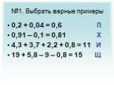 №1. Выбрать верные примеры. 0,2 + 0,04 = 0,6 П 0,91 – 0,1 = 0,81 Х 4,3 + 3,7 + 2,2 + 0,8 = 11 И 19 + 5,8 – 9 – 0,8 = 15 Щ