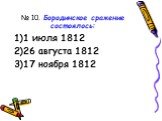 № 10. Бородинское сражение состоялось: 1 июля 1812 26 августа 1812 17 ноября 1812
