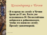 В то время на службу в Чечню брали до 35 лет, Косте уже исполнилось 36. Он настойчиво добивался в райвоенкомате, чтобы его взяли на службу. Просьбу удовлетворили.