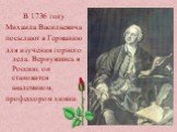 В 1736 году Михаила Васильевича посылают в Германию для изучения горного дела. Вернувшись в Россию, он становится академиком, профессором химии.