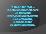 7 мая 1985 года — Постановление СМ СССР «О мерах по преодолению пьянства и алкоголизма, искоренению самогоноварения».