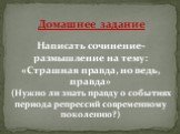 Домашнее задание. Написать сочинение-размышление на тему: «Страшная правда, но ведь, правда» (Нужно ли знать правду о событиях периода репрессий современному поколению?)