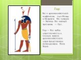 Гор. Бог в древнеегипетской мифологии, сын Исиды и Осириса. Его супруга — Хатхор. Его главный противник — Сет. Гор — бог неба, царственности и солнца; живого древнеегипетского царя представляли воплощением бога Хора.