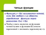 Четные функции. Функция y = f(x) называется четной, если для любого х из области определения функции верно равенство f(-x) = f(x). Чтобы узнать является ли функция четной нужно в функцию f(x) вместо переменной х поставить переменную(–x).