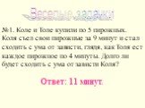 Веселые задачки. №1. Коле и Толе купили по 5 пирожных. Коля съел свои пирожные за 9 минут и стал сходить с ума от зависти, глядя, как Толя ест каждое пирожное по 4 минуты. Долго ли будет сходить с ума от зависти Коля? Ответ: 11 минут.