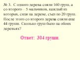 № 3. С одного дерева сняли 160 груш, а со второго – 5 мальчиков, каждый из которых, сидя на дереве, съел по 20 груш. После этого со второго дерева сняли еще 44 груши. Сколько груш было на обоих деревьях? Ответ: 304 груши.