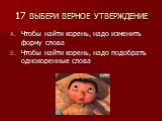 17 ВЫБЕРИ ВЕРНОЕ УТВЕРЖДЕНИЕ. Чтобы найти корень, надо изменить форму слова Чтобы найти корень, надо подобрать однокоренные слова