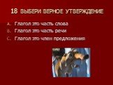 18 ВЫБЕРИ ВЕРНОЕ УТВЕРЖДЕНИЕ. Глагол это часть слова Глагол это часть речи Глагол это член предложения