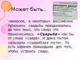 Может быть…. наверное, в некоторых российских губерниях свадьбы праздновались до того лихо, что слово это произносилось «Сварьба» как бы от слова «свара». И даже гостей называли «сваребные гости». То есть заранее пришедшие для того, чтобы устроить свару.