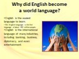 English is the easiest language to learn. The English language is the first language of about 350 million people. English is the international language of many industries, including banking, business, diplomacy, and even entertainment.