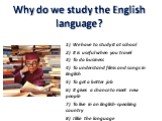 Why do we study the English language? 1) We have to study it at school 2) It is useful when you travel 3) To do business 4) To understand films and songs in English 5) To get a better job 6) It gives a chance to meet new people 7) To live in an English-speaking country 8) I like the language