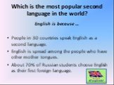 Which is the most popular second language in the world? English is because … People in 30 countries speak English as a second language. English is spread among the people who have other mother tongues. About 70% of Russian students choose English as their first foreign language.