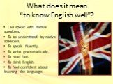 Can speak with native speakers. To be understood by native speakers. To speak fluently. To write grammatically. To read fast. To think English. To feel confident about learning the language.