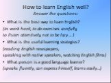How to learn English well? Answer the questions: What is the best way to learn English? (to work hard, to do exercises carefully, to listen attentively, not to be lazy … ) What is the useful learning strategies? (reading English newspapers, speaking with native speakers, watching English films) What
