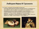Либерия Ивана IV Грозного. Согласно легенде, библиотека изначально принадлежала византийским императорам и собиралась на протяжении многих веков. Последним из императоров, владевших библиотекой, называют Константина XI. После падения Константинополя книжное собрание было вывезено в Рим, а затем пере
