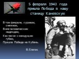 5 февраля 1943 года пришла Победа в нашу станицу Каневскую. В том феврале, суровом, снежном, Вняв человеческим надеждам, Как песня к жаждущим губам, Пришла Победа на Кубань. В.Елагин.