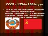 СССР с 1924 – 1991годы. С 1924 по 1991 год существовало государство – Союз Советских социалистических республик. Сокращенно – СССР. В него входили 15 республик. Такими были символы прошлой ушедшей эпохи – герб и красный флаг.