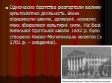 Одночасно братства розгортали велику культосвітню діяльність. Вони відкривали школи, друкарні, навколо яких збиралися культурні сили. На базі Київської братської школи 1632 р. було створено Києво-Могилянську колегію (з 1701 р. – академію).