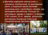 Братства відіграли значну роль у суспільно-політичному та культурному житті, в боротьбі проти політики національного і релігійного утисків, яку проводили шляхетська Польща та католицька церква в Україні і в Білорусі. У 80-х роках 16 ст. широку діяльність розгорнуло Львівське Успенське Ставропігівськ