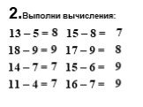 2.Выполни вычисления: 13 – 5 = 18 – 9 = 14 – 7 = 11 – 4 =. 8 9 7 7. 15 – 8 = 17 – 9 = 15 – 6 = 16 – 7 =. 7 8 9 9