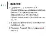 Правило: Суффикс –к- пишется:1) В прилагательных, имеющие краткую форму.2)в прилагательных, образованных от некоторых существительных с основой на –к-, -ц-, -ч-. В других прилагательных пишется суффикс –ск-. Пример: Резкий( резок),киргизский ( киргиз)