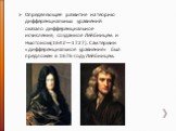 Определяющее развитие на теорию дифференциальных уравнений оказало дифференциальное исчисление, созданное Лейбницем и Ньютоном(1642—1727). Сам термин «дифференциальное уравнение» был предложен в 1676 году Лейбницем.