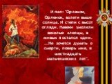 И пел: "Орленок, Орленок, взлети выше солнца. И степи с высот огляди. Навеки умолкли веселые хлопцы, в живых я остался один. ...Не хочется думать о смерти, поверь мне, в шестнадцать мальчишеских лет".