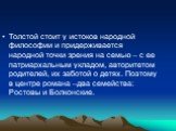 Толстой стоит у истоков народной философии и придерживается народной точки зрения на семью – с ее патриархальным укладом, авторитетом родителей, их заботой о детях. Поэтому в центре романа –два семейства: Ростовы и Болконские.