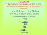 Решение: Вычислите площадь одного листа учебника (измерьте на уроке длину и ширину). а = 16, 2 см , b = 21,5 см S = 16,2 × 21,5 = 348,3 кв. см – площадь одного листа 16,2 × 21,5 810 162 324 ̣ 348,30