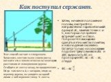 Как поступил сержант. Затем, не меняя положения головы, смотрите по направлению горизонтальной прямой аС, замечая точки с и С, в которых луч зрения встречает шест и ствол. Попросите помощника сделать в этих местах пометки, и наблюдение окончено. Остается только на основании подобия треугольников аbс