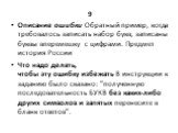 9 Описание ошибки Обратный пример, когда требовалось записать набор букв, записаны буквы вперемешку с цифрами. Предмет история России Что надо делать, чтобы эту ошибку избежать В инструкции к заданию было сказано: "полученную последовательность БУКВ без каких-либо других символов и запятых пере