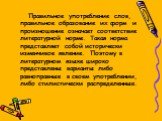 Правильное употребление слов, правильное образование их форм и произношение означает соответствие литературной норме. Такая норма представляет собой исторически изменчивое явление. Поэтому в литературном языке широко представлены варианты либо равноправные в своем употреблении, либо стилистически ра