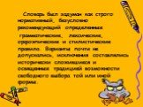 Словарь был задуман как строго нормативный, безусловно рекомендующий определенные грамматические, лексические, орфоэпические и стилистические правила. Варианты почти не допускались, исключения составлялись исторически сложившиеся и освященные традицией возможности свободного выбора той или иной форм