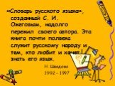 «Словарь русского языка», созданный С. И. Ожеговым, надолго пережил своего автора. Эта книга почти полвека служит русскому народу и тем, кто любит и хочет знать его язык. Н. Шведова 1992 - 1997