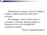 Я бросился к пруду, опустил ладони в воду, рыбка махнула хвостом и уплыла. На сердце у меня стало легко и спокойно. «Плыви, золотая рыбка, и больше в сеть не попадайся!» – пожелал я рыбке. (По Ю. Алешковскому)