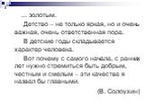 … золотым. Детство – не только яркая, но и очень важная, очень ответственная пора. В детские годы складывается характер человека. Вот почему с самого начала, с ранних лет нужно стремиться быть добрым, честным и смелым – эти качества я назвал бы главными. (В. Солоухин)