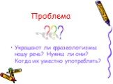 Проблема. Украшают ли фразеологизмы нашу речь? Нужны ли они? Когда их уместно употреблять? ???