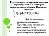 В простейшем случае, когда известна первообразная F(x), интеграл вычисляется по формуле Ньютона – Лейбница: Для большинства функций нахождение первообразной сложно или невозможно. Тогда применяется приближённое (численное) интегрирование. = F(b)-F(a)