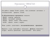 Процессы ORACLE. Для работы сервера Oracle должны быть активными системные и пользовательские процессы Oracle. К обязательным процессам относятся: - PMON – монитор процессов; - SMON – системный монитор; - DBWR – процесс записи в базу данных; - LGWR – процесс записи в журнал. Также должны существоват