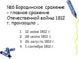 №6 Бородинское сражение – главное сражение Отечественной войны 1812 г. произошло …. 12 июня 1812 г. 28 июля 1812 г. 26 августа 1812 г. 1 сентября 1812 г.