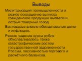 Выводы. Милитаризация промышленности и резкое сокращение выпуска гражданской продукции вызвали и острый товарный голод. Бестоварье влекло обесценивание денег и инфляцию. Резкое падение курса рубля обуславливалось также катастрофическим ростом государственной задолженности России, пассивностью торгов