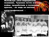 Используя свои медицинские познания, Тушнова почти все годы войны проработала в госпиталях врачом, - их ведь не хватало катастрофически! -