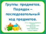 Группы предметов. Порядок – последовательный ход предметов. Автор: учитель начальных классов Соловьева Светлана Егоровна ГБОУ СОШ №1005 «Алые паруса»