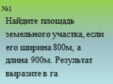 №1. Найдите площадь земельного участка, если его ширина 800м, а длина 900м. Результат выразите в га