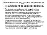 Расторжение трудового договора по инициативе профсоюзного органа. По требованию профсоюзного органа (не ниже районного) администрация обязана расторгнуть трудовой договор с руководящим работником или сместить его с занимаемой должности, если он нарушает законодательство о труде, не выполняет обязате